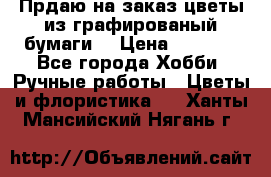 Прдаю на заказ цветы из графированый бумаги  › Цена ­ 1 500 - Все города Хобби. Ручные работы » Цветы и флористика   . Ханты-Мансийский,Нягань г.